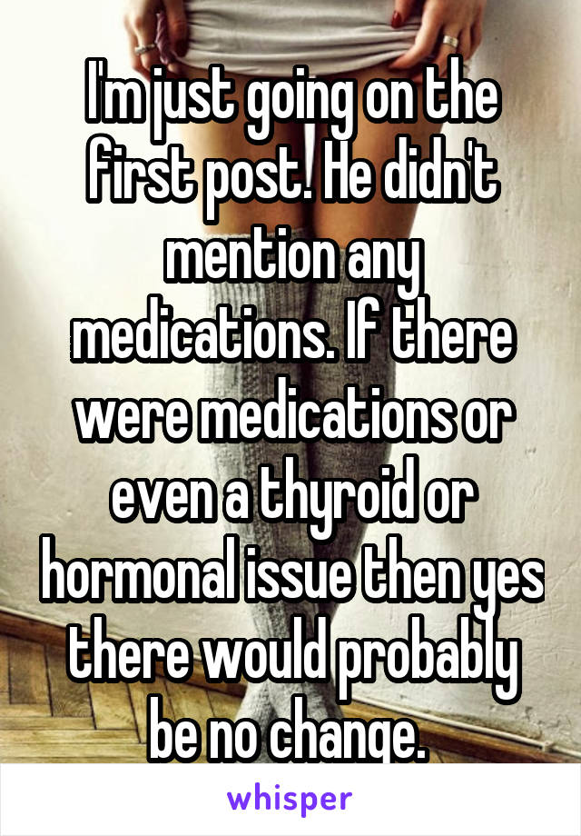 I'm just going on the first post. He didn't mention any medications. If there were medications or even a thyroid or hormonal issue then yes there would probably be no change. 