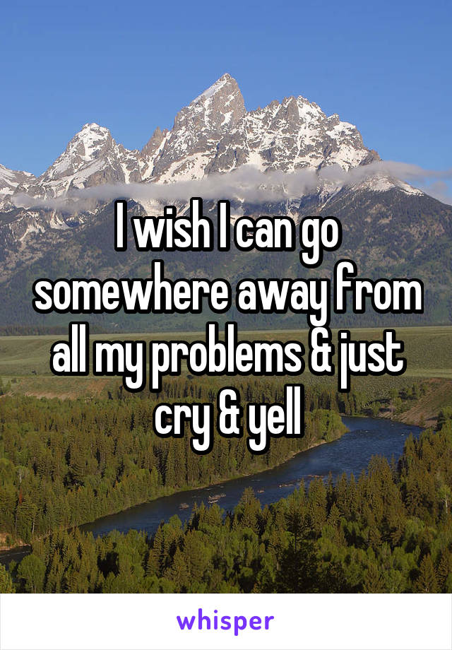 I wish I can go somewhere away from all my problems & just cry & yell