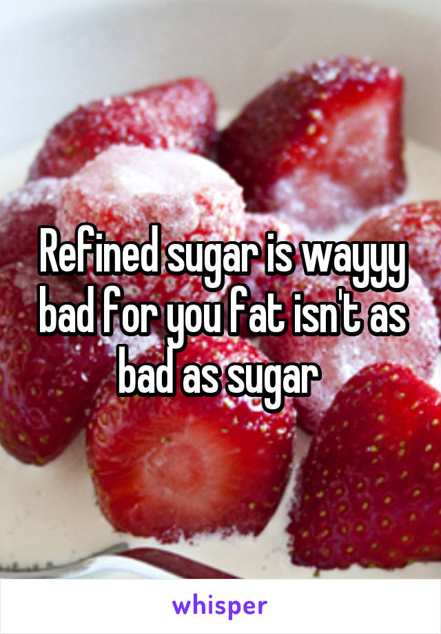 Refined sugar is wayyy bad for you fat isn't as bad as sugar 