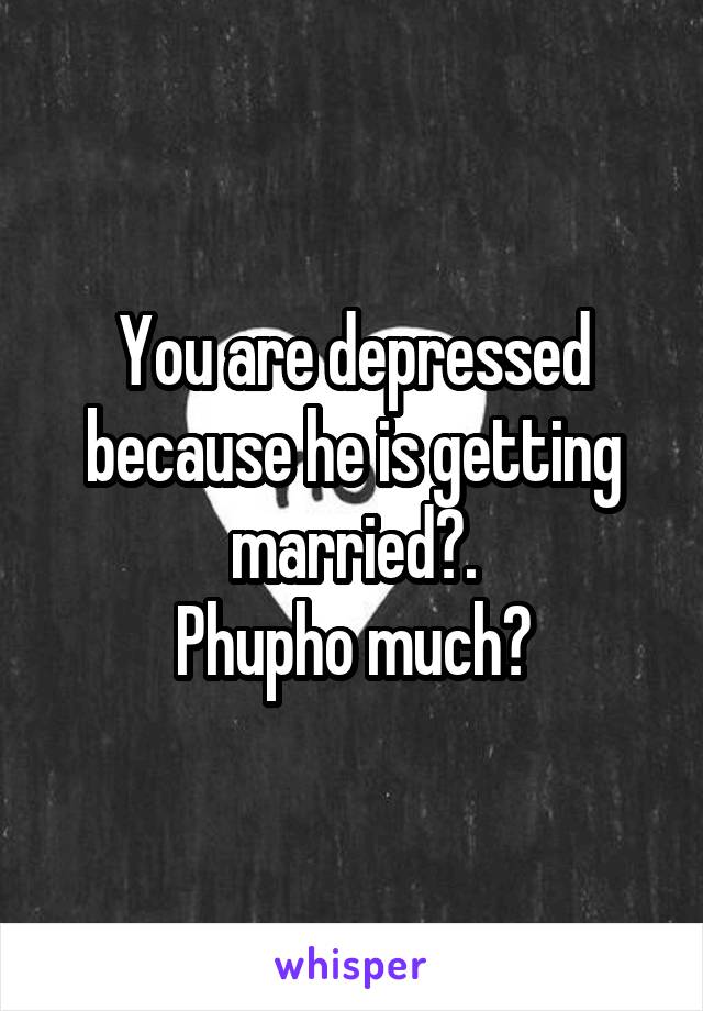 You are depressed because he is getting married?.
Phupho much?