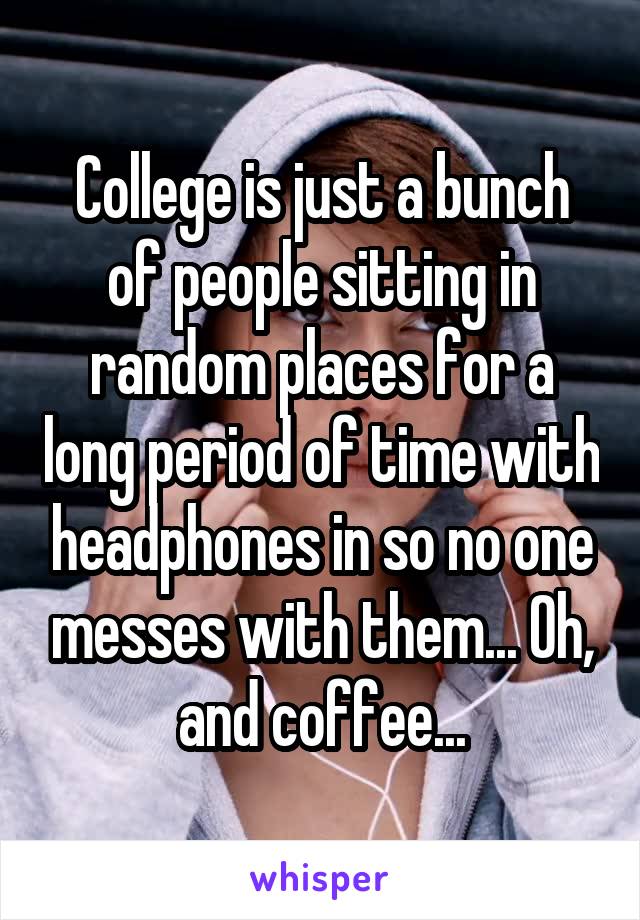 College is just a bunch of people sitting in random places for a long period of time with headphones in so no one messes with them... Oh, and coffee...