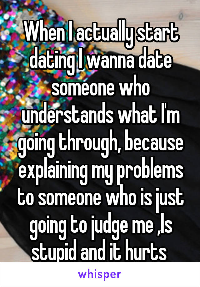 When I actually start dating I wanna date someone who understands what I'm going through, because explaining my problems to someone who is just going to judge me ,Is stupid and it hurts 