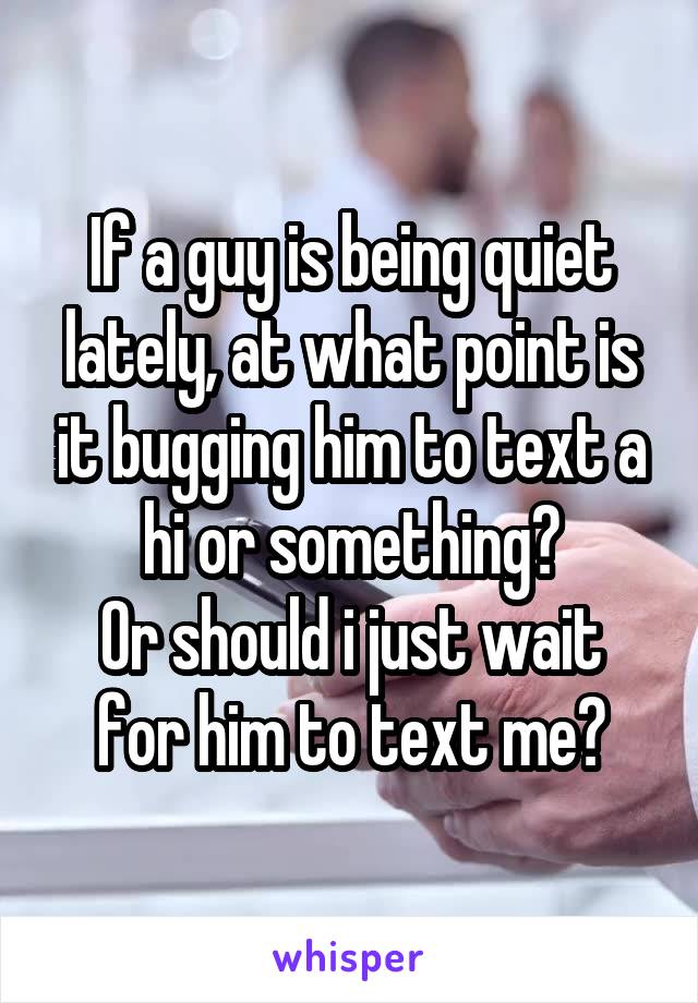 If a guy is being quiet lately, at what point is it bugging him to text a hi or something?
Or should i just wait for him to text me?