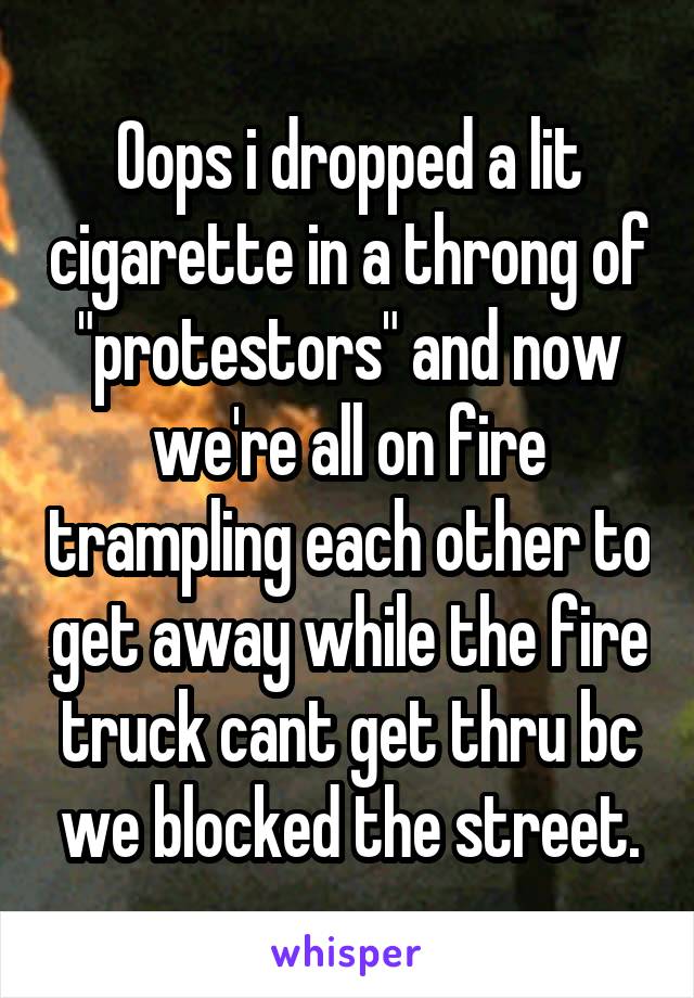 Oops i dropped a lit cigarette in a throng of "protestors" and now we're all on fire trampling each other to get away while the fire truck cant get thru bc we blocked the street.