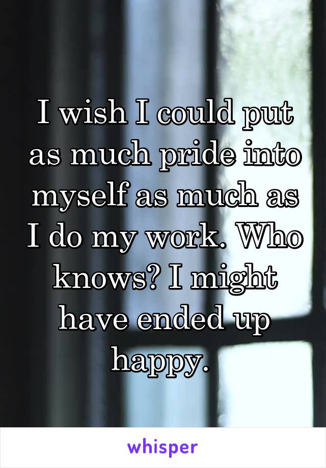 I wish I could put as much pride into myself as much as I do my work. Who knows? I might have ended up happy. 