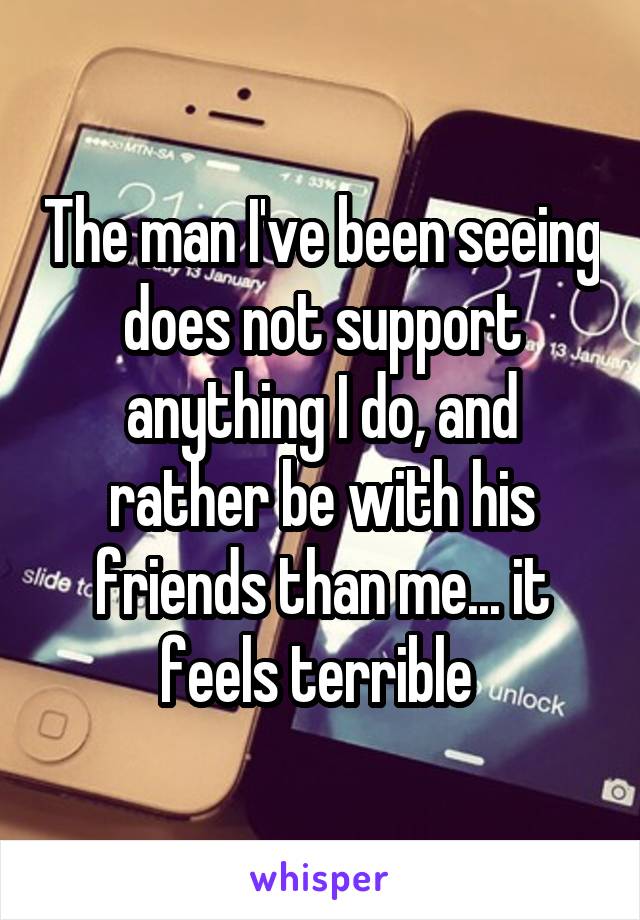 The man I've been seeing does not support anything I do, and rather be with his friends than me... it feels terrible 