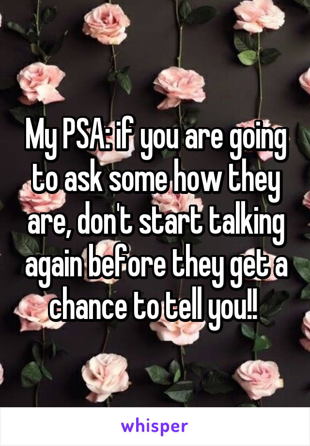 My PSA: if you are going to ask some how they are, don't start talking again before they get a chance to tell you!! 