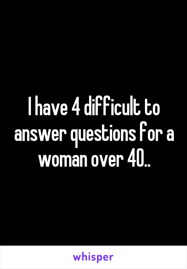 I have 4 difficult to answer questions for a woman over 40..