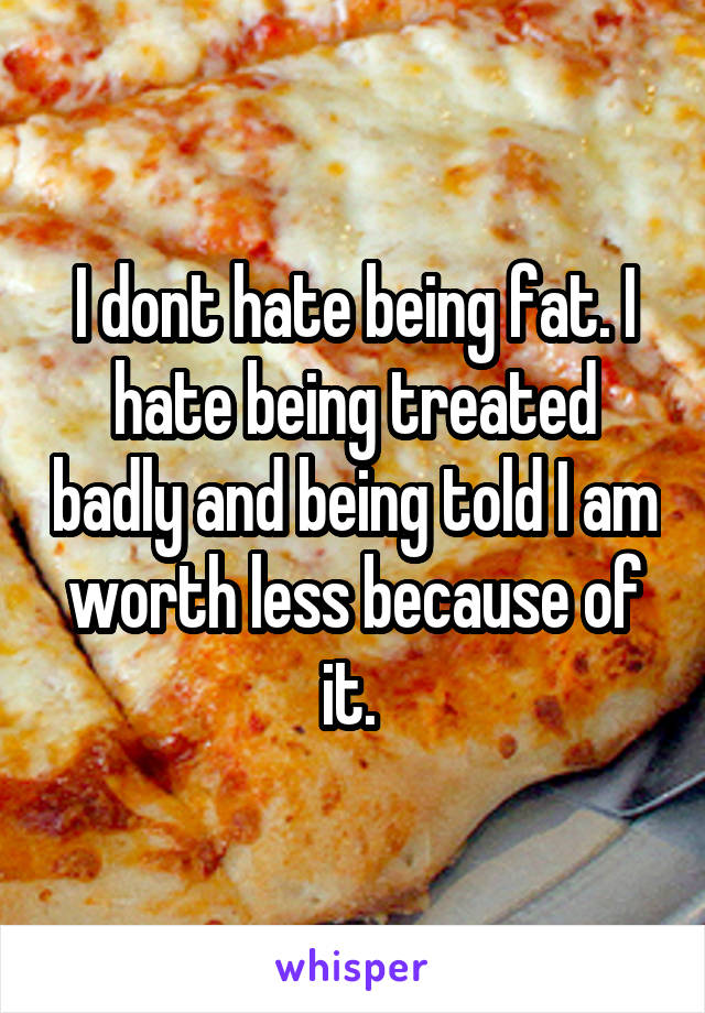 I dont hate being fat. I hate being treated badly and being told I am worth less because of it. 