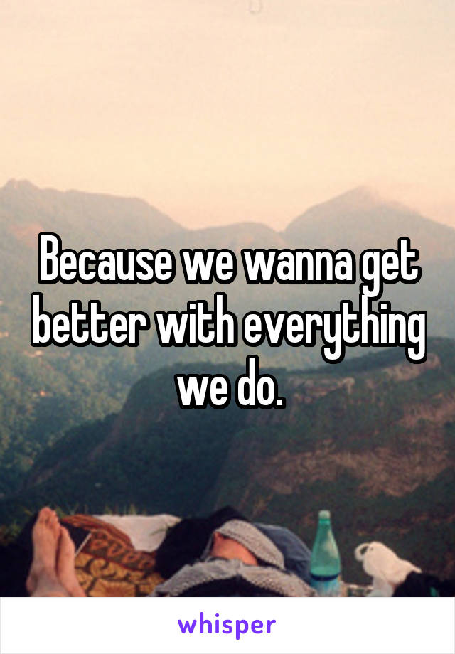 Because we wanna get better with everything we do.