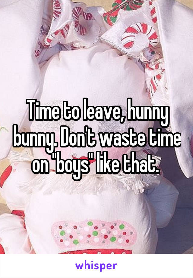 Time to leave, hunny bunny. Don't waste time on "boys" like that. 