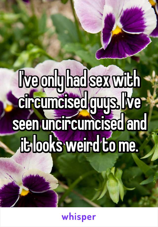 I've only had sex with circumcised guys. I've seen uncircumcised and it looks weird to me.