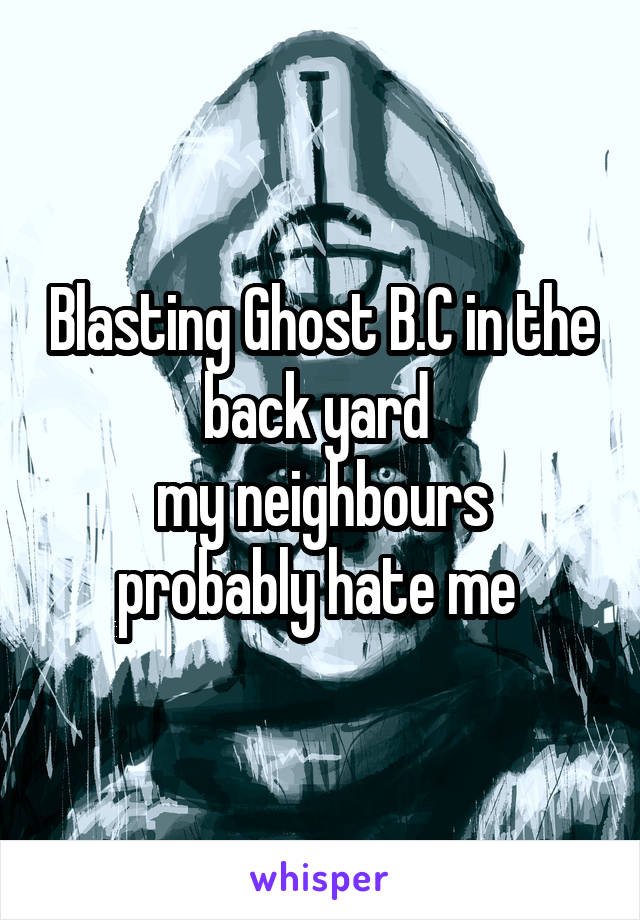 Blasting Ghost B.C in the back yard 
my neighbours probably hate me 