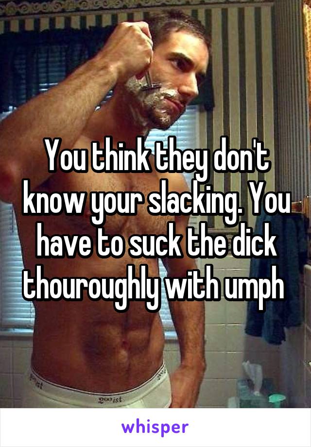 You think they don't know your slacking. You have to suck the dick thouroughly with umph 