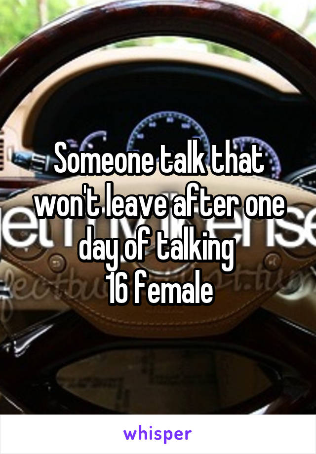 Someone talk that won't leave after one day of talking 
16 female