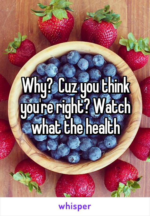 Why?  Cuz you think you're right? Watch what the health