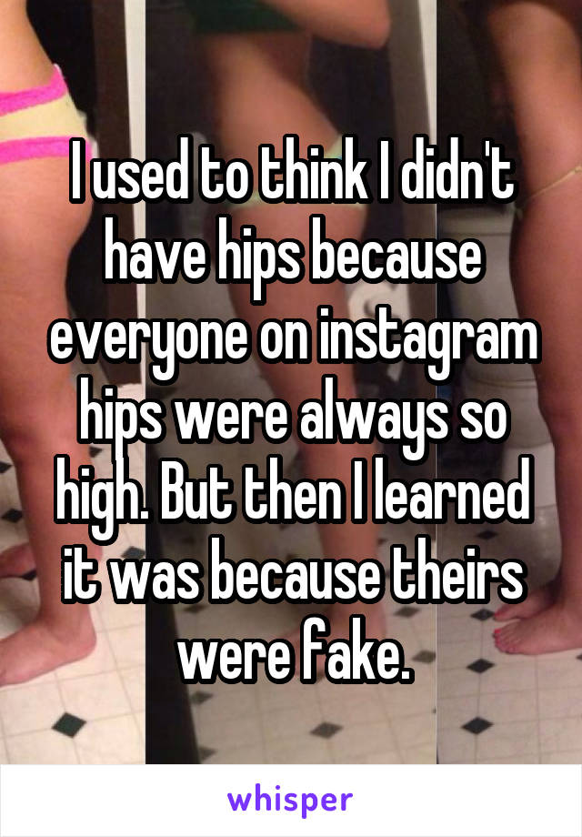 I used to think I didn't have hips because everyone on instagram hips were always so high. But then I learned it was because theirs were fake.