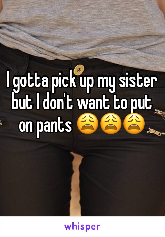 I gotta pick up my sister but I don't want to put on pants 😩😩😩