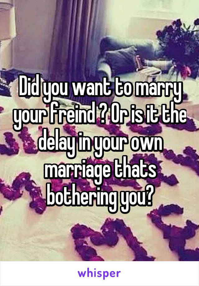 Did you want to marry your freind ? Or is it the delay in your own marriage thats bothering you?