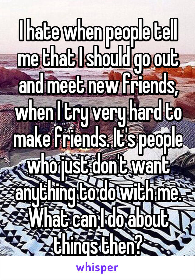 I hate when people tell me that I should go out and meet new friends, when I try very hard to make friends. It's people who just don't want anything to do with me. What can I do about things then?