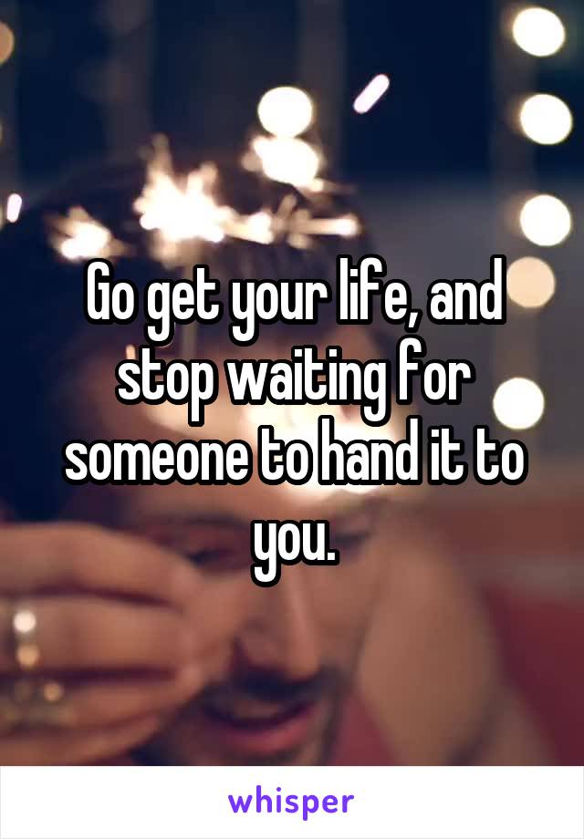 Go get your life, and stop waiting for someone to hand it to you.