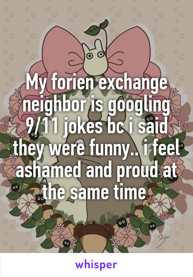 My forien exchange neighbor is googling 9/11 jokes bc i said they were funny.. i feel ashamed and proud at the same time 