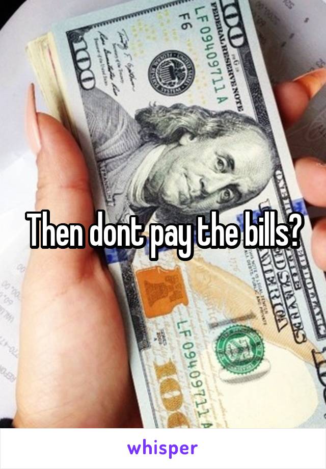 Then dont pay the bills?