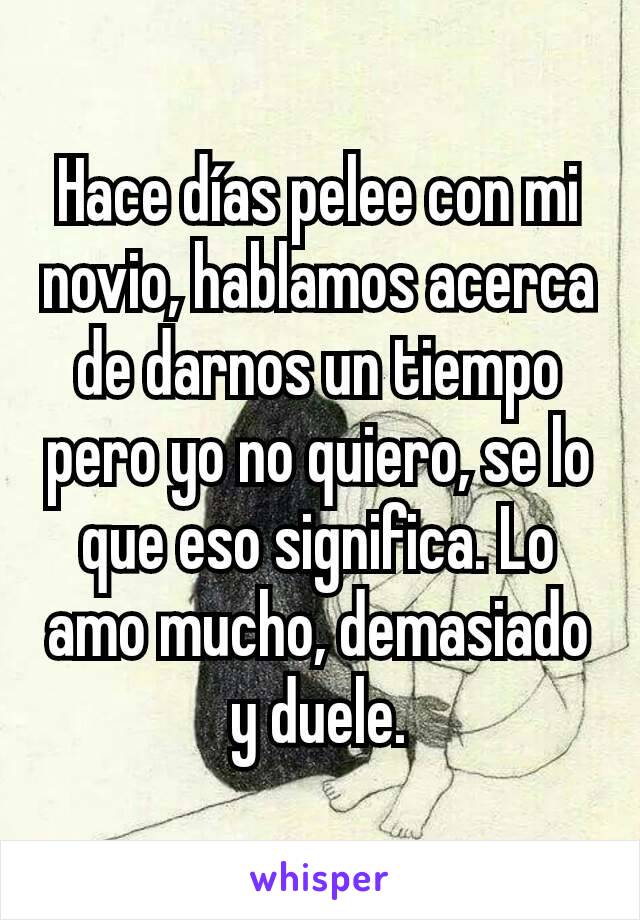 Hace días pelee con mi novio, hablamos acerca de darnos un tiempo pero yo no quiero, se lo que eso significa. Lo amo mucho, demasiado y duele.