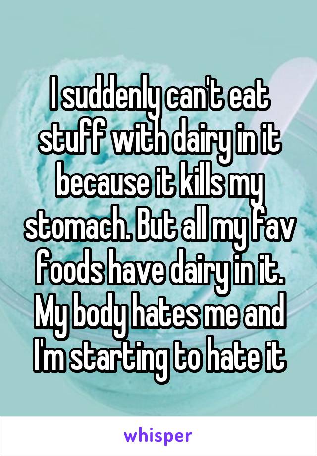 I suddenly can't eat stuff with dairy in it because it kills my stomach. But all my fav foods have dairy in it. My body hates me and I'm starting to hate it