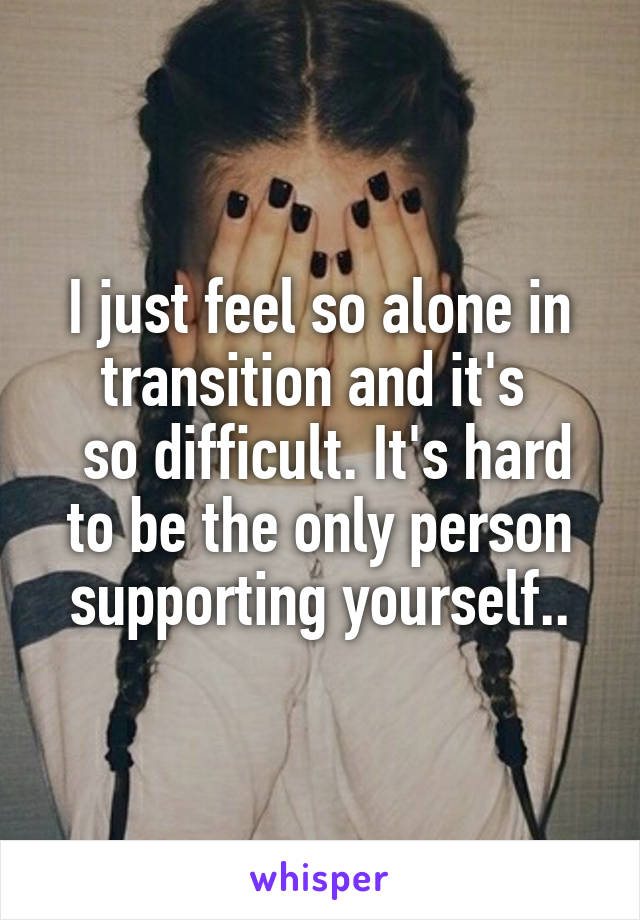 I just feel so alone in transition and it's 
 so difficult. It's hard to be the only person supporting yourself..