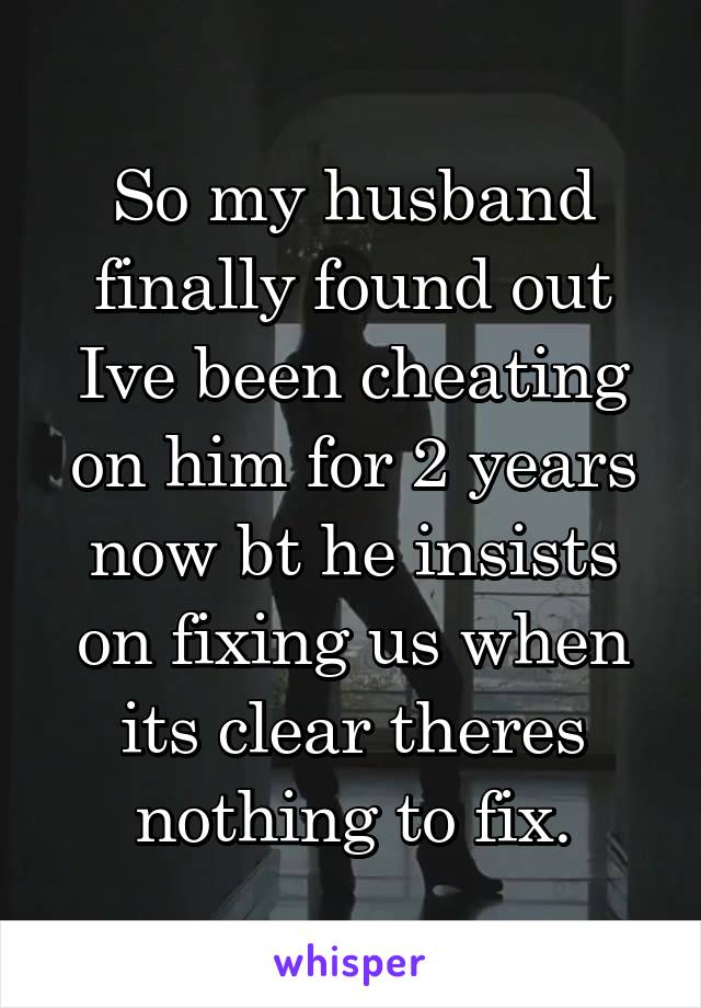 So my husband finally found out Ive been cheating on him for 2 years now bt he insists on fixing us when its clear theres nothing to fix.