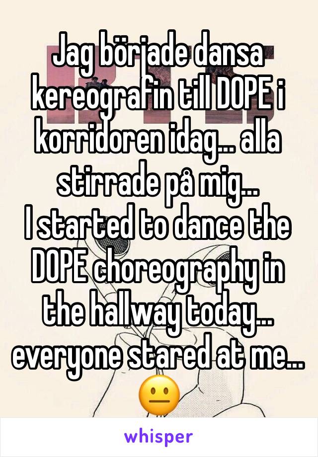 Jag började dansa kereografin till DOPE i korridoren idag... alla stirrade på mig...
I started to dance the DOPE choreography in the hallway today... everyone stared at me...
😐