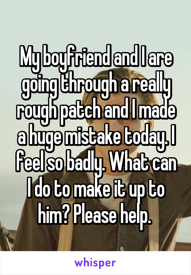 My boyfriend and I are going through a really rough patch and I made a huge mistake today. I feel so badly. What can I do to make it up to him? Please help. 