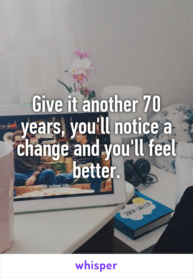 Give it another 70 years, you'll notice a change and you'll feel better.