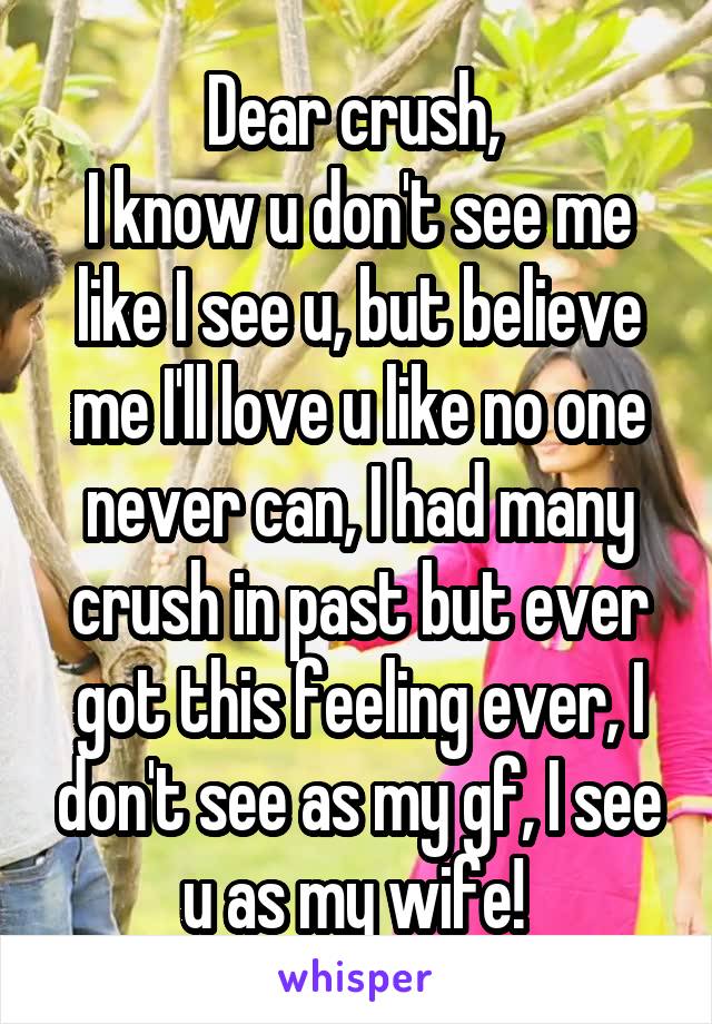 Dear crush, 
I know u don't see me like I see u, but believe me I'll love u like no one never can, I had many crush in past but ever got this feeling ever, I don't see as my gf, I see u as my wife! 