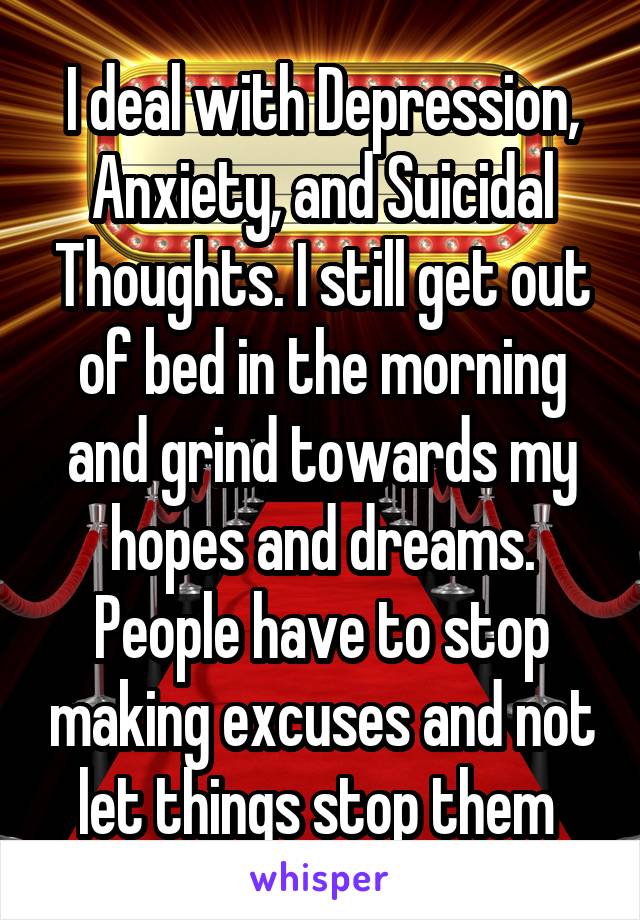 I deal with Depression, Anxiety, and Suicidal Thoughts. I still get out of bed in the morning and grind towards my hopes and dreams. People have to stop making excuses and not let things stop them 