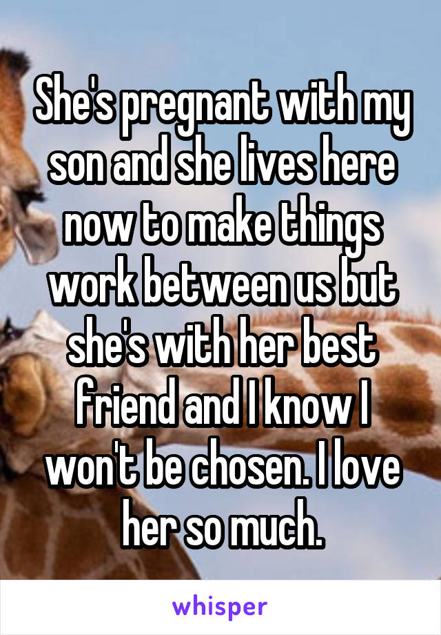 She's pregnant with my son and she lives here now to make things work between us but she's with her best friend and I know I won't be chosen. I love her so much.