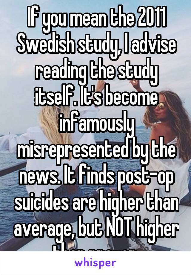 If you mean the 2011 Swedish study, I advise reading the study itself. It's become infamously misrepresented by the news. It finds post-op suicides are higher than average, but NOT higher than pre-op.