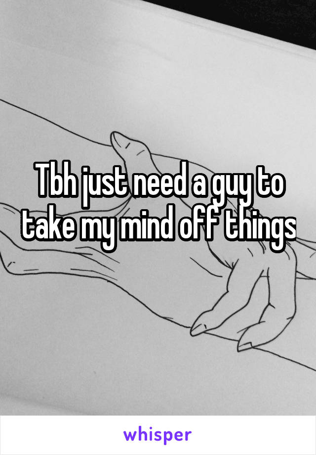 Tbh just need a guy to take my mind off things 