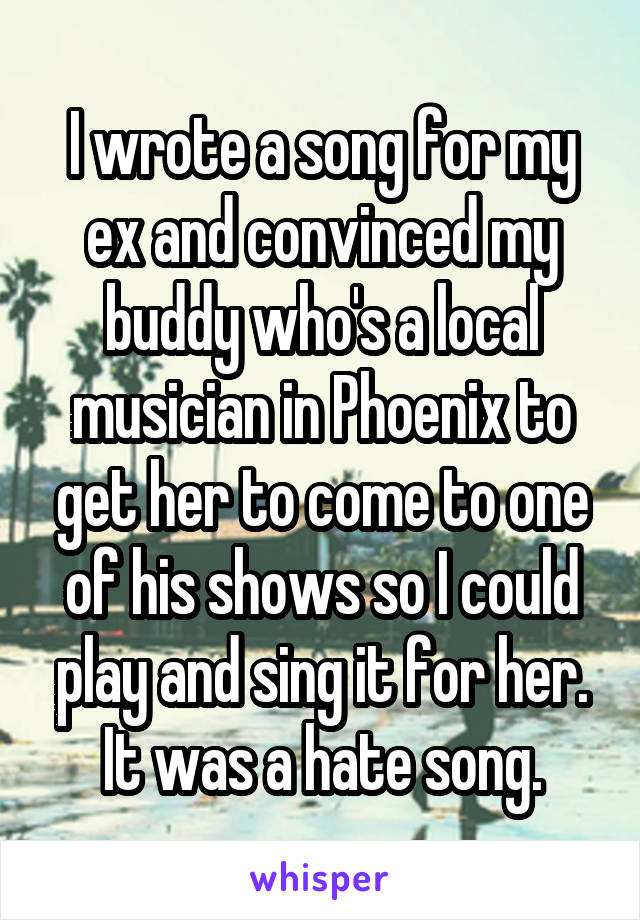 I wrote a song for my ex and convinced my buddy who's a local musician in Phoenix to get her to come to one of his shows so I could play and sing it for her. It was a hate song.