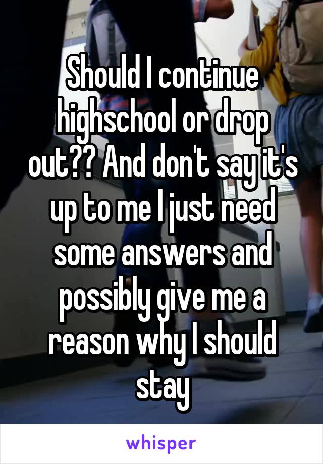 Should I continue highschool or drop out?? And don't say it's up to me I just need some answers and possibly give me a reason why I should stay