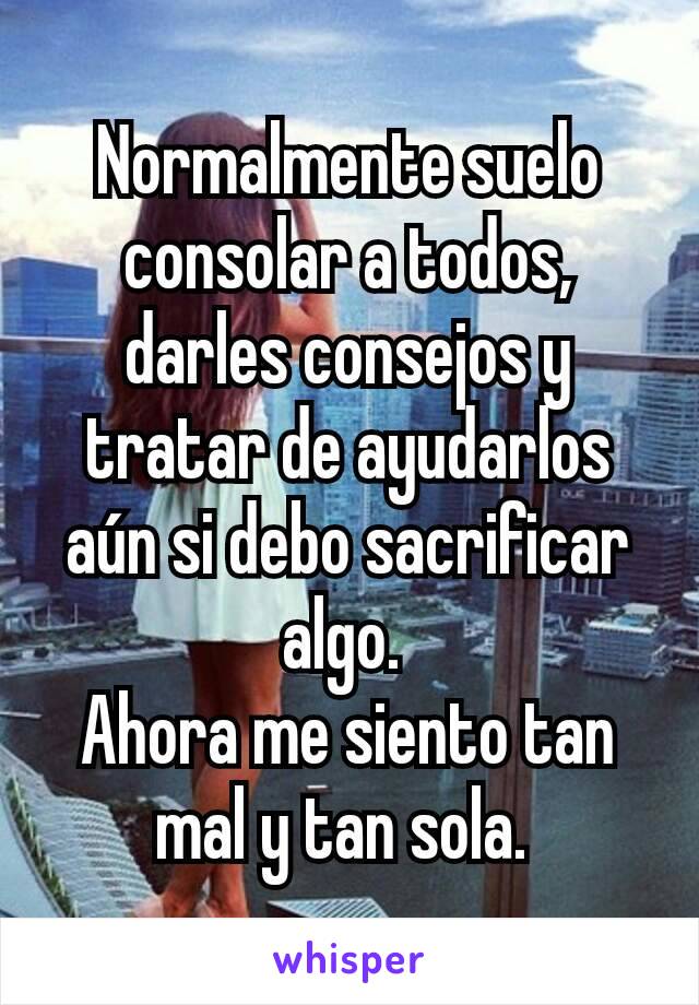 Normalmente suelo consolar a todos, darles consejos y tratar de ayudarlos aún si debo sacrificar algo. 
Ahora me siento tan mal y tan sola. 