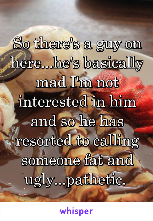 So there's a guy on here...he's basically mad I'm not interested in him and so he has resorted to calling someone fat and ugly...pathetic. 