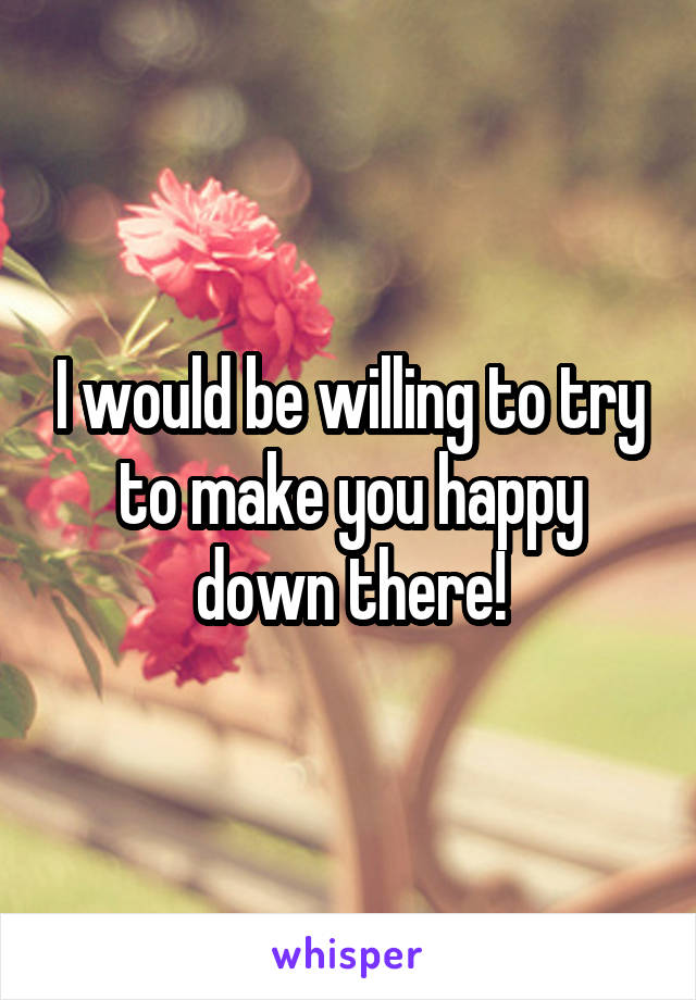 I would be willing to try to make you happy down there!