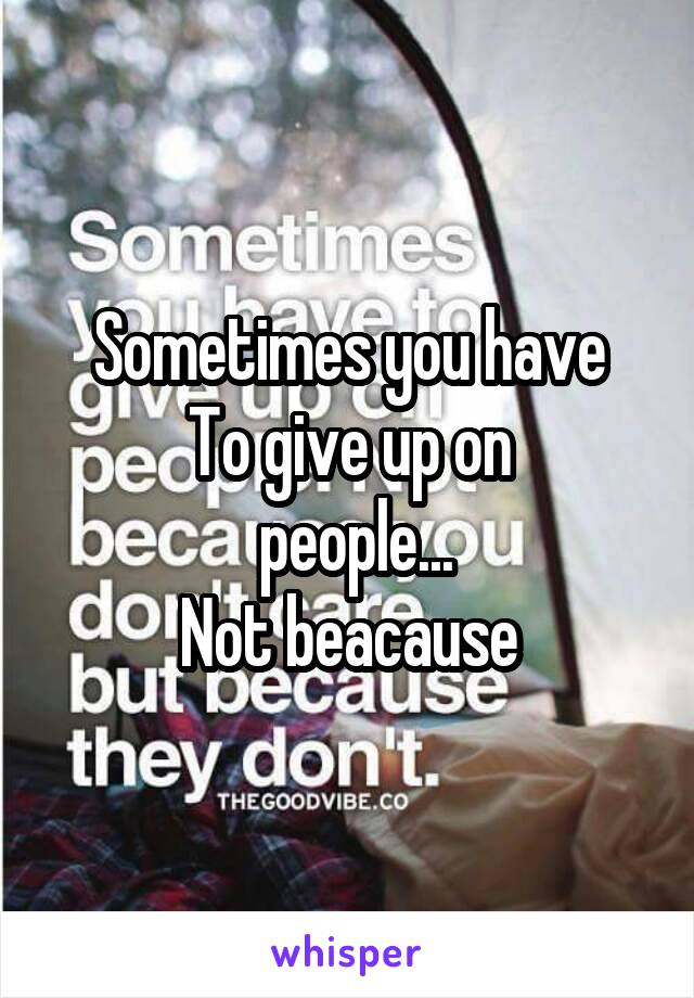 Sometimes you have
To give up on
 people...
Not beacause