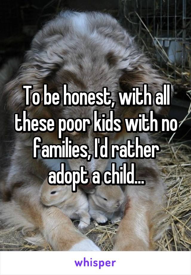 To be honest, with all these poor kids with no families, I'd rather adopt a child...