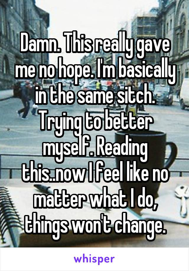 Damn. This really gave me no hope. I'm basically in the same sitch. Trying to better myself. Reading this..now I feel like no matter what I do, things won't change.