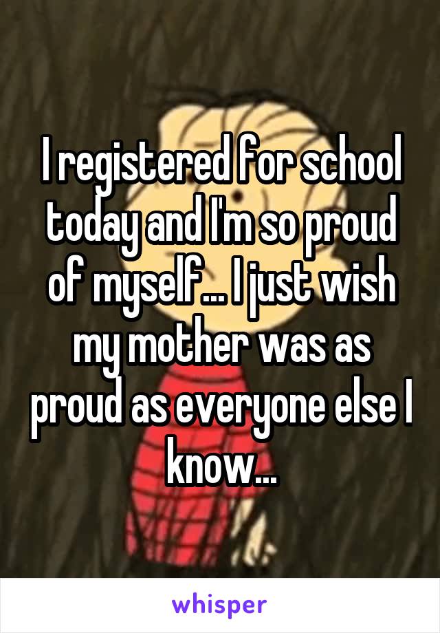 I registered for school today and I'm so proud of myself... I just wish my mother was as proud as everyone else I know...