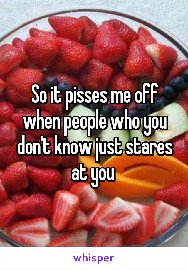 So it pisses me off when people who you don't know just stares at you 