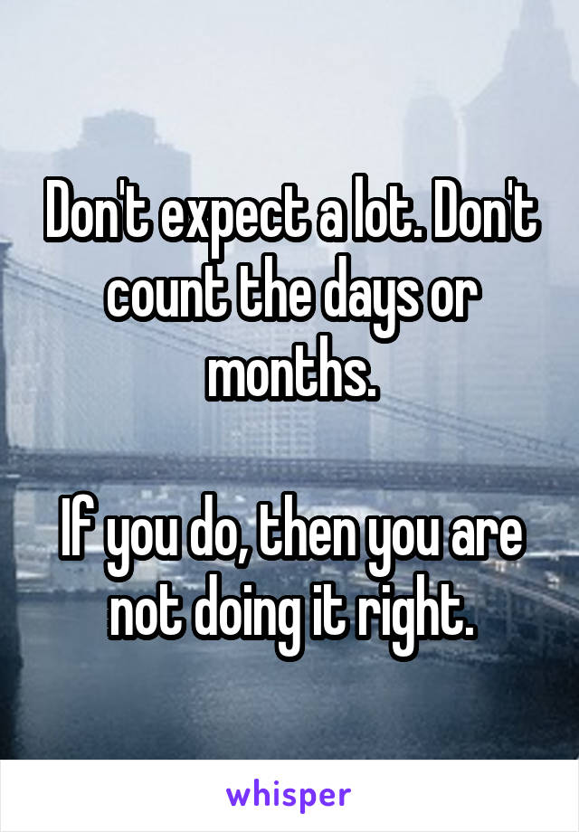 Don't expect a lot. Don't count the days or months.

If you do, then you are not doing it right.